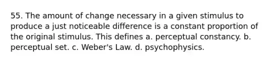 55. The amount of change necessary in a given stimulus to produce a just noticeable difference is a constant proportion of the original stimulus. This defines a. perceptual constancy. b. perceptual set. c. Weber's Law. d. psychophysics.