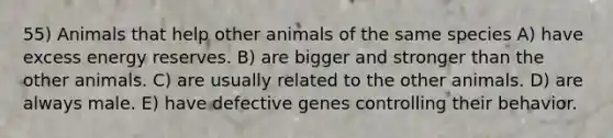 55) Animals that help other animals of the same species A) have excess energy reserves. B) are bigger and stronger than the other animals. C) are usually related to the other animals. D) are always male. E) have defective genes controlling their behavior.