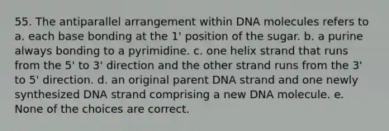 55. The antiparallel arrangement within DNA molecules refers to a. each base bonding at the 1' position of the sugar. b. a purine always bonding to a pyrimidine. c. one helix strand that runs from the 5' to 3' direction and the other strand runs from the 3' to 5' direction. d. an original parent DNA strand and one newly synthesized DNA strand comprising a new DNA molecule. e. None of the choices are correct.