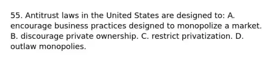 55. Antitrust laws in the United States are designed to: A. encourage business practices designed to monopolize a market. B. discourage private ownership. C. restrict privatization. D. outlaw monopolies.