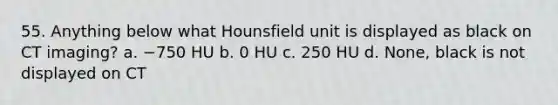 55. Anything below what Hounsfield unit is displayed as black on CT imaging? a. −750 HU b. 0 HU c. 250 HU d. None, black is not displayed on CT