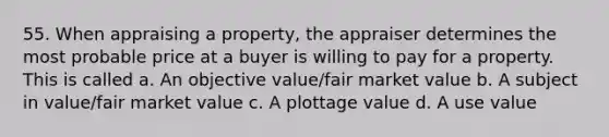 55. When appraising a property, the appraiser determines the most probable price at a buyer is willing to pay for a property. This is called a. An objective value/fair market value b. A subject in value/fair market value c. A plottage value d. A use value