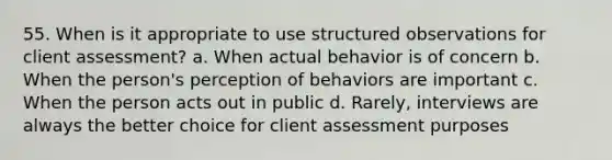 55. When is it appropriate to use structured observations for client assessment? a. When actual behavior is of concern b. When the person's perception of behaviors are important c. When the person acts out in public d. Rarely, interviews are always the better choice for client assessment purposes