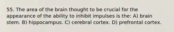 55. The area of the brain thought to be crucial for the appearance of the ability to inhibit impulses is the: A) brain stem. B) hippocampus. C) cerebral cortex. D) prefrontal cortex.