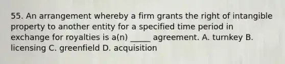 55. An arrangement whereby a firm grants the right of intangible property to another entity for a specified time period in exchange for royalties is a(n) _____ agreement. A. turnkey B. licensing C. greenfield D. acquisition