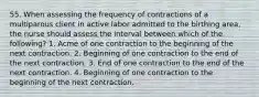 55. When assessing the frequency of contractions of a multiparous client in active labor admitted to the birthing area, the nurse should assess the interval between which of the following? 1. Acme of one contraction to the beginning of the next contraction. 2. Beginning of one contraction to the end of the next contraction. 3. End of one contraction to the end of the next contraction. 4. Beginning of one contraction to the beginning of the next contraction.