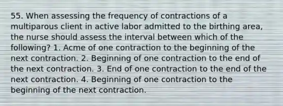 55. When assessing the frequency of contractions of a multiparous client in active labor admitted to the birthing area, the nurse should assess the interval between which of the following? 1. Acme of one contraction to the beginning of the next contraction. 2. Beginning of one contraction to the end of the next contraction. 3. End of one contraction to the end of the next contraction. 4. Beginning of one contraction to the beginning of the next contraction.