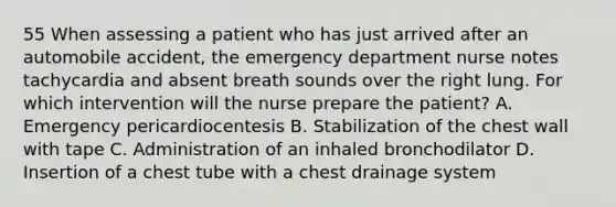 55 When assessing a patient who has just arrived after an automobile accident, the emergency department nurse notes tachycardia and absent breath sounds over the right lung. For which intervention will the nurse prepare the patient? A. Emergency pericardiocentesis B. Stabilization of the chest wall with tape C. Administration of an inhaled bronchodilator D. Insertion of a chest tube with a chest drainage system