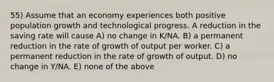 55) Assume that an economy experiences both positive population growth and technological progress. A reduction in the saving rate will cause A) no change in K/NA. B) a permanent reduction in the rate of growth of output per worker. C) a permanent reduction in the rate of growth of output. D) no change in Y/NA. E) none of the above