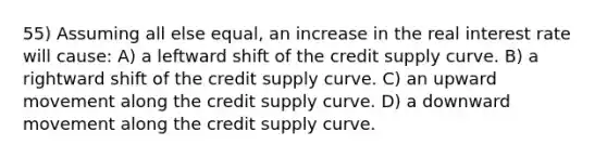 55) Assuming all else equal, an increase in the real interest rate will cause: A) a leftward shift of the credit supply curve. B) a rightward shift of the credit supply curve. C) an upward movement along the credit supply curve. D) a downward movement along the credit supply curve.