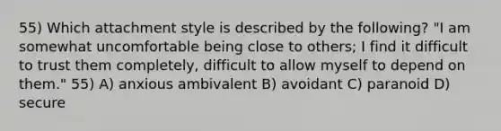 55) Which attachment style is described by the following? "I am somewhat uncomfortable being close to others; I find it difficult to trust them completely, difficult to allow myself to depend on them." 55) A) anxious ambivalent B) avoidant C) paranoid D) secure