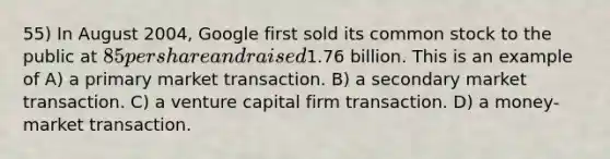 55) In August 2004, Google first sold its common stock to the public at 85 per share and raised1.76 billion. This is an example of A) a primary market transaction. B) a secondary market transaction. C) a venture capital firm transaction. D) a money-market transaction.