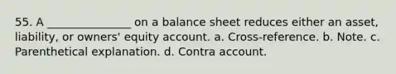 55. A _______________ on a balance sheet reduces either an asset, liability, or owners' equity account. a. Cross-reference. b. Note. c. Parenthetical explanation. d. Contra account.