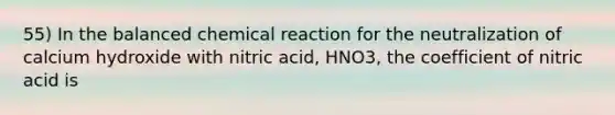 55) In the balanced chemical reaction for the neutralization of calcium hydroxide with nitric acid, HNO3, the coefficient of nitric acid is