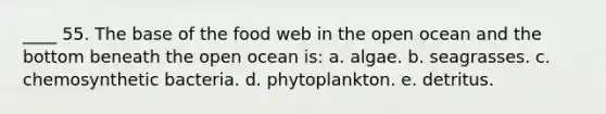 ____ 55. The base of the food web in the open ocean and the bottom beneath the open ocean is: a. algae. b. seagrasses. c. chemosynthetic bacteria. d. phytoplankton. e. detritus.