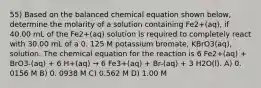 55) Based on the balanced chemical equation shown below, determine the molarity of a solution containing Fe2+(aq), if 40.00 mL of the Fe2+(aq) solution is required to completely react with 30.00 mL of a 0. 125 M potassium bromate, KBrO3(aq), solution. The chemical equation for the reaction is 6 Fe2+(aq) + BrO3-(aq) + 6 H+(aq) → 6 Fe3+(aq) + Br-(aq) + 3 H2O(l). A) 0. 0156 M B) 0. 0938 M C) 0.562 M D) 1.00 M