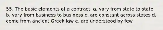 55. The basic elements of a contract: a. vary from state to state b. vary from business to business c. are constant across states d. come from ancient Greek law e. are understood by few