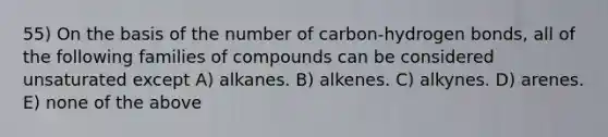 55) On the basis of the number of carbon-hydrogen bonds, all of the following families of compounds can be considered unsaturated except A) alkanes. B) alkenes. C) alkynes. D) arenes. E) none of the above