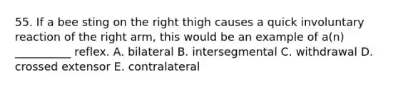 55. If a bee sting on the right thigh causes a quick involuntary reaction of the right arm, this would be an example of a(n) __________ reflex. A. bilateral B. intersegmental C. withdrawal D. crossed extensor E. contralateral