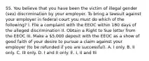 55. You believe that you have been the victim of illegal gender (sex) discrimination by your employer. To bring a lawsuit against your employer in federal court you must do which of the following? I. File a complaint with the EEOC within 180 days of the alleged discrimination II. Obtain a Right to Sue letter from the EEOC III. Make a 5,000 deposit with the EEOC as a show of good faith of your desire to pursue a claim against your employer (to be refunded if you are successful). A. I only. B. II only. C. III only. D. I and II only. E. I, II and III