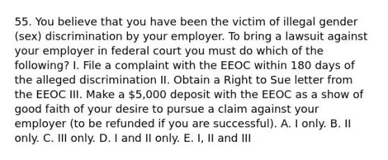 55. You believe that you have been the victim of illegal gender (sex) discrimination by your employer. To bring a lawsuit against your employer in federal court you must do which of the following? I. File a complaint with the EEOC within 180 days of the alleged discrimination II. Obtain a Right to Sue letter from the EEOC III. Make a 5,000 deposit with the EEOC as a show of good faith of your desire to pursue a claim against your employer (to be refunded if you are successful). A. I only. B. II only. C. III only. D. I and II only. E. I, II and III