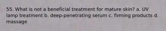 55. What is not a beneficial treatment for mature skin? a. UV lamp treatment b. deep-penetrating serum c. firming products d. massage