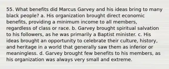 55. What benefits did Marcus Garvey and his ideas bring to many black people? a. His organization brought direct economic benefits, providing a minimum income to all members, regardless of class or race. b. Garvey brought spiritual salvation to his followers, as he was primarily a Baptist minister. c. His ideas brought an opportunity to celebrate their culture, history, and heritage in a world that generally saw them as inferior or meaningless. d. Garvey brought few benefits to his members, as his organization was always very small and extreme.