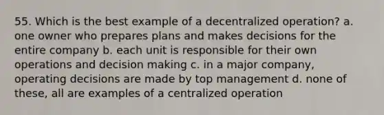 55. Which is the best example of a decentralized operation? a. one owner who prepares plans and makes decisions for the entire company b. each unit is responsible for their own operations and decision making c. in a major company, operating decisions are made by top management d. none of these, all are examples of a centralized operation