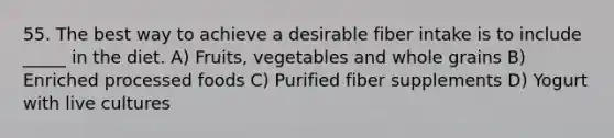 55. The best way to achieve a desirable fiber intake is to include _____ in the diet. A) Fruits, vegetables and whole grains B) Enriched processed foods C) Purified fiber supplements D) Yogurt with live cultures