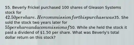 55. Beverly Frickel purchased 100 shares of Gleason Systems stock for 42.50 per share. Her commission for this purchase was35. She sold the stock two years later for 55 per share and a commission of50. While she held the stock it paid a dividend of 1.50 per share. What was Beverly's total dollar return on this stock?