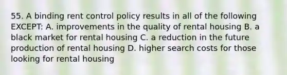 55. A binding rent control policy results in all of the following EXCEPT: A. improvements in the quality of rental housing B. a black market for rental housing C. a reduction in the future production of rental housing D. higher search costs for those looking for rental housing