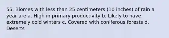 55. Biomes with less than 25 centimeters (10 inches) of rain a year are a. High in primary productivity b. Likely to have extremely cold winters c. Covered with coniferous forests d. Deserts