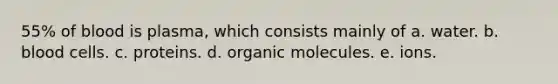 55% of blood is plasma, which consists mainly of a. water. b. blood cells. c. proteins. d. organic molecules. e. ions.