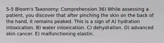 5-5 Bloom's Taxonomy: Comprehension 36) While assessing a patient, you discover that after pinching the skin on the back of the hand, it remains peaked. This is a sign of A) hydration intoxication. B) water intoxication. C) dehydration. D) advanced skin cancer. E) malfunctioning elastin.