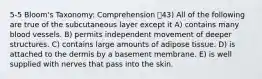 5-5 Bloom's Taxonomy: Comprehension 43) All of the following are true of the subcutaneous layer except it A) contains many blood vessels. B) permits independent movement of deeper structures. C) contains large amounts of adipose tissue. D) is attached to the dermis by a basement membrane. E) is well supplied with nerves that pass into the skin.