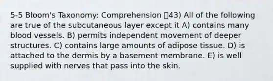 5-5 Bloom's Taxonomy: Comprehension 43) All of the following are true of the subcutaneous layer except it A) contains many blood vessels. B) permits independent movement of deeper structures. C) contains large amounts of adipose tissue. D) is attached to the dermis by a basement membrane. E) is well supplied with nerves that pass into the skin.