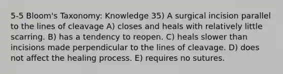 5-5 Bloom's Taxonomy: Knowledge 35) A surgical incision parallel to the lines of cleavage A) closes and heals with relatively little scarring. B) has a tendency to reopen. C) heals slower than incisions made perpendicular to the lines of cleavage. D) does not affect the healing process. E) requires no sutures.