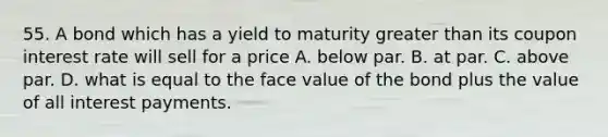 55. A bond which has a yield to maturity <a href='https://www.questionai.com/knowledge/ktgHnBD4o3-greater-than' class='anchor-knowledge'>greater than</a> its coupon interest rate will sell for a price A. below par. B. at par. C. above par. D. what is equal to the face value of the bond plus the value of all interest payments.