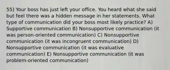 55) Your boss has just left your office. You heard what she said but feel there was a hidden message in her statements. What type of communication did your boss most likely practice? A) Supportive communication B) Nonsupportive communication (it was person-oriented communication) C) Nonsupportive communication (it was incongruent communication) D) Nonsupportive communication (it was evaluative communication) E) Nonsupportive communication (it was problem-oriented communication)