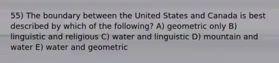 55) The boundary between the United States and Canada is best described by which of the following? A) geometric only B) linguistic and religious C) water and linguistic D) mountain and water E) water and geometric