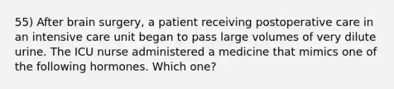 55) After brain surgery, a patient receiving postoperative care in an intensive care unit began to pass large volumes of very dilute urine. The ICU nurse administered a medicine that mimics one of the following hormones. Which one?