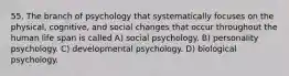 55. The branch of psychology that systematically focuses on the physical, cognitive, and social changes that occur throughout the human life span is called A) social psychology. B) personality psychology. C) developmental psychology. D) biological psychology.