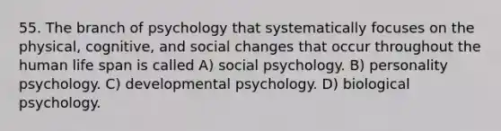 55. The branch of psychology that systematically focuses on the physical, cognitive, and social changes that occur throughout the human life span is called A) social psychology. B) personality psychology. C) developmental psychology. D) biological psychology.