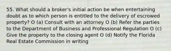 55. What should a broker's initial action be when entertaining doubt as to which person is entitled to the delivery of escrowed property? O (a) Consult with an attorney O (b) Refer the parties to the Department of Business and Professional Regulation O (c) Give the property to the closing agent O (d) Notify the Florida Real Estate Commission in writing