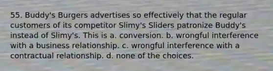 55. Buddy's Burgers advertises so effectively that the regular customers of its competitor Slimy's Sliders patronize Buddy's instead of Slimy's. This is a. conversion. b. wrongful interference with a business relationship. c. wrongful interference with a contractual relationship. d. none of the choices.