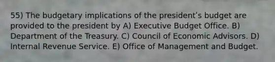 55) The budgetary implications of the presidentʹs budget are provided to the president by A) Executive Budget Office. B) Department of the Treasury. C) Council of Economic Advisors. D) Internal Revenue Service. E) Office of Management and Budget.