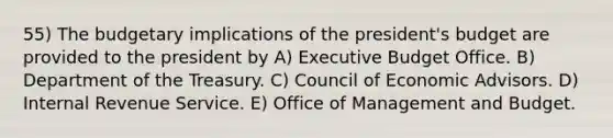 55) The budgetary implications of the president's budget are provided to the president by A) Executive Budget Office. B) Department of the Treasury. C) Council of Economic Advisors. D) Internal Revenue Service. E) Office of Management and Budget.