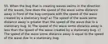 55. When the bug that is creating waves swims in the direction of the waves, how does the speed of the wave some distance away in front of the bug compare with the speed of the wave created by a stationary bug? a) The speed of the wave some distance away is greater than the speed of the wave due to a stationary bug. b) The speed of the wave some distance away is less than the speed of the wave created by a stationary bug. c) The speed of the wave some distance away is equal to the speed of the wave due to a stationary bug.