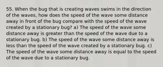 55. When the bug that is creating waves swims in the direction of the waves, how does the speed of the wave some distance away in front of the bug compare with the speed of the wave created by a stationary bug? a) The speed of the wave some distance away is greater than the speed of the wave due to a stationary bug. b) The speed of the wave some distance away is less than the speed of the wave created by a stationary bug. c) The speed of the wave some distance away is equal to the speed of the wave due to a stationary bug.