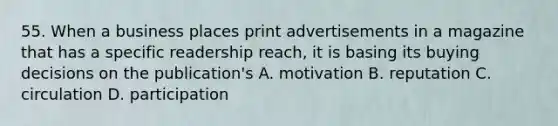 55. When a business places print advertisements in a magazine that has a specific readership reach, it is basing its buying decisions on the publication's A. motivation B. reputation C. circulation D. participation